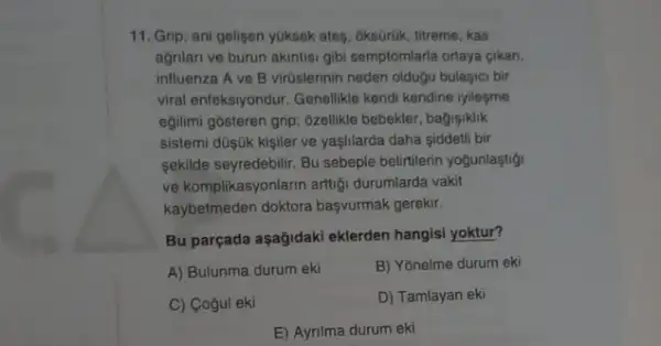 11. Grip; ani gelisen yuksek ates, ôksGrúk, titreme . kas
agnlan ve burun akintisi gibi semptomlarla ortaya gikan,
influenza A ve B virúslerinin neden oldugu bulasic bir
viral enfeksiyondur. Genelikle kendi kendine iyilesme
egilimi gôsteren grip: 6zellikle bebekler, bagişiklik
sistemi düşjik kişiler ve yaşlilarda daha siddetli bir
sekilde seyredebilir. Bu sebeple belirtilerin yogunlaştigi
ve komplikasyonlarin artigi durumlarda vakit
kaybetmeden doktora basyurmak gerekir.
Bu parçada aşağidaki eklerden hangisi yoktur?
A) Bulunma durum eki
B) Yōnelme durum eki
C) Cogul eki
D) Tamlayan eki
E) Ayrilma durum eki