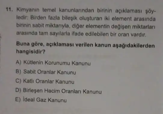 11. Kimyanin temel kanunlarindan birinin açiklamasi sōy-
ledir: Birden fazla bileşik oluşturan iki element arasinda
birinin sabit miktariyla, diger elementin değisen miktarlar
arasinda tam sayilarla ifade edilebilen bir oran vardir.
Buna gōre, açiklamasi verilen kanun aşağidakilerden
hangisidir?
A) Kütlenin Korunumu Kanunu
B) Sabit Oranlar Kanunu
C) Kath Oranlar Kanunu
D) Birleşen Hacim Oranlari Kanunu
E) Ideal Gaz Kanunu