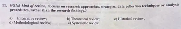 11. Which kind of review, focuses on research approaches, strategies, data collection techniques or analysis
procedures, rather than the research findings.?
a) Integrative review;
b) Theoretical review;
c) Historical review;
d) Methodological review;
e) Systematic review.