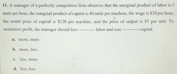 11. A manager of a perfectly competitive firm observes that the marginal product of labor is 5
units per hour, the marginal product of capital is 40 units per machine, the wage is 20 per hour,
the rental price of capital is 120 per machine, and the price of output is 5 per unit. To
maximize profit, the manager should hire __ labor and rent __ capital.
a. more, more
b. more, less
c. less, more
d. less, less