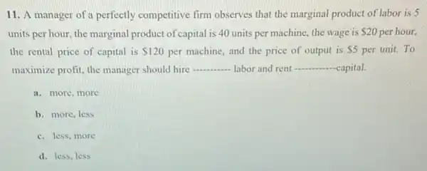 11. A manager of a perfectly competitive firm observes that the marginal product of labor is 5
units per hour, the marginal product of capital is 40 units per machine , the wage is 20 per hour,
the rental price of capital is 120 per machine, and the price of output is 5 per unit. To
maximize profit, the manager should hire __ labor and rent __ capital.
a. more, more
b. more, less
c. less,more
d. less, less