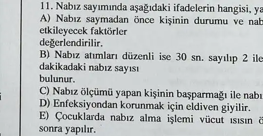 11. Nabiz sayiminda aşağidaki ifadelerin hangisi, ya
A) Nabiz saymadan once kişinin durumu ve nab
etkileyecek faktõrler
degerlendirilir.
B) Nabiz atimlari düzenli ise 30 sn sayilip 2 ile
dakikadaki nabiz sayisi
bulunur.
C) Nabiz ōlçũmủ yapan kisinin basparmagu ile nabi
D) Enfeksiyondan korunmak için eldiven giyilir.
E) Cocuklarda nabiz alma işlemi vúicut Islsin 0
sonra yapilir.