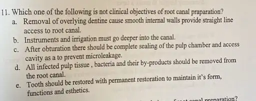 11. Which one of the following is not clinical objectives of root canal praparation?
a. Removal of overlying dentine cause smooth internal walls provide straight line
access to root canal.
b. Instruments and irrigation must go deeper into the canal.
c. After obturation there should be complete sealing of the pulp chamber and access
cavity as a to prevent microleakage.
d. All infected pulp tissue, bacteria and their by-products should be removed from
the root canal.
e. Tooth should be restored with permanent restoration to maintain it's form,
functions and esthetics.