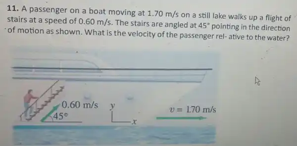 11. A passenger on a boat moving at
1.70m/s
on a still lake walks up a flight of
stairs at a speed of 0.60m/s The stairs are angled at 45^circ  pointing in the direction
of motion as shown.What is the velocity of the passenger rel- ative to the water?