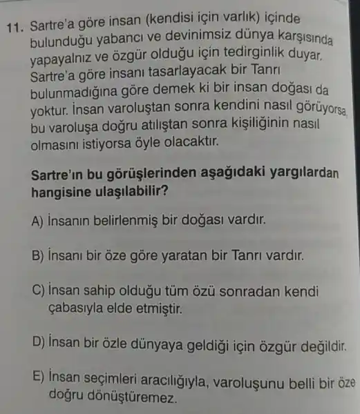 11. Sartre'a góre insan (kendisi için varlik)icinde
bulundugu yabanci ve devinimsiz dúnya karşisinda
yapayalniz ve ozgủr oldugu için tedirginlik duyar.
Sartre'a góre insani tasarlayacak bir Tanri
bulunmadigina góre demek ki bir insan dogasi da
yoktur. Insan varolustan sonra kendini nasil górüyorsa.
bu varoluşa dogru atiliştan sonra kişiliginin nasil
olmasini istiyorsa óyle olacaktir.
Sartre'in bu gorüşlerind en aşagidaki yargilardan
hangisine ulaşilabilir?
A) insanin belirlenmiş bir dogasi vardir.
B) Insani bir oze gòre yaratan bir Tanri vardir.
C) Insan sahip oldugu túm ozü sonradan kendi
cabasiyla elde etmiştir.
D) insan bir ozle dünyaya geldigi için ozgùr degildir.
E) insan seçimleri araciligiyla , varoluşunu belli bir oze
dogru dónúştüremez.