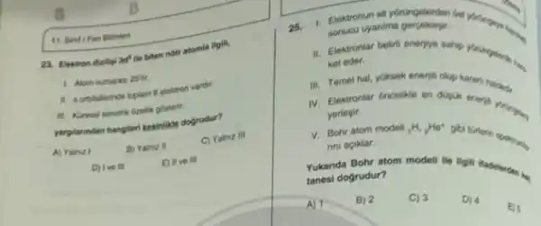 11. Sind Fen Bilmied
23. Elektron dizilig 3d^5
the biten notr atomia ligili,
1. Alom numaras 25 th.
11. a orbitalerinde toplam B elektron vardir.
III. Kuresel simetrik dzellik gosterir.
yarplannodan hangleri kesinlike dogrudur?
A) Yainiz I
B) Yainuz II
C) Yainiz III
D) Ive III
E) II ve III
25.
II. Elektronlar beliri eneriye sahi
1. Elektronun ait yorüingelerden
sonucu uyanima
ket eder.
III. Temel hal, yoksek
IV. Elektronlar Oncelike en
yerlegir.
V. Bohr atom modeli (}_{1)H_(2)He^+
nni aciklar.
Yukanda Bohr atom model
tanesi dogrudur?
A) 1	B) 2	C) 3 D) 4
E)