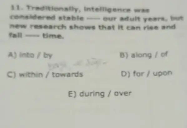 11. Tr Intellige .ce was
cone idered stable __ our adulty ears, but
new lt can rise and
fall __ time.
A) into/by
B) along/of
C) within /towards
for/upon
E) during / over