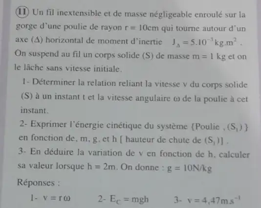 (11) Un fil inextensible et de masse négligeable enroulé sur la
gorge d'une poulie de rayon r=10cm qui tourne autour d'un
axe (Delta ) horizontal de moment d inertie J_(Delta )=5cdot 10^-3kgcdot m^2
On suspend au fil un corps solide (S) de masse m=1 kg et on
le lâche sans vitesse initiale.
1- Déterminer la relation reliant la vitesse v du corps solide
(S) à un instant t et la vitesse angulaire (1) de la poulie à cet
instant.
2- Exprimer l'énergie cinétique du système  Poulie,(S_(1))) 
en fonction de, m g,et h hauteur de chute de (S_(1))]
3- En déduire la variation dev en fonction de h, calculer
sa valeur lorsque h=2m On donne : g=10N/kg
Réponses :
1. v=r()
2 E_(C)=mgh
3. v=4,47ms^-1