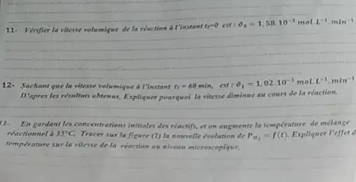 11. Verifler la vitesse volumique de la reaction a l'instant
te^-0ct:Theta _(0)=1,58.10^-3molL^-1,mln^-1
12- Sachant que In vitesse volumique a I'instant
t_(1)=60min,cst:Theta _(1)=1,02.10^-3molL^-1,min^-1
D'apres les résultats obtenus, Expliquer pourquel la vitesse diminue au cours de la reaction.
__
13. En gardant les concentration:initiales des	la temperature de melange
réactionnel à 35^circ C Tracer sur la figure (1) la notrvelle évolution de P_(H_(3))=f(t) Expliquer l'effet d
temperature sur la viterse de la reaction ou nivean microscopique.
__