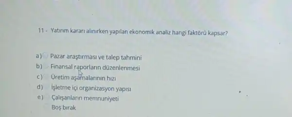 11- Yatirim karari alinirken yapilan ekonomik analiz hangi faktorü kapsar?
a)
Pazar araştirmasi ve talep tahmini
b) Finansal raporlarin düzenlenmesi
Uretim aşamalarinin hizi
d) Işletme içi organizasyon yapis
e) Calisanlarin memnunjyeti
Bos birak