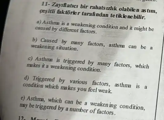 11- Zayiflatici bir rahatsizlik olabilen astum,
pesitil faktorler tarafindan tetiklenebilir.
a) Asthma is a weakening condition and it might be
caused by different factors.
b) Caused by many factors, asthma can be a
weakening situation.
c) Asthma is triggered by many factors, which
makes it a weakening condition.
d) Triggered by various factors, asthma is a
condition which makes you feel weak.
e) Asthma, which can be a weakening condition,
may be triggered by a number of factors.