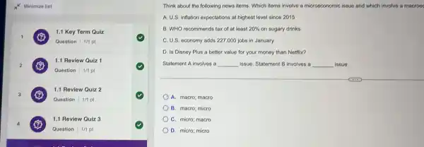 1
1.1 Key Term Quiz
Question 1/1 pt
2
1.1 Review Quiz 1
Question 1/1 pt
3
B
1.1 Review Quiz 2
Question 1/1 pt
4
1.1 Review Quiz 3
Question 1/1 pt
Think about the following news items. Which items involve a microeconomic issue and which involve a macroec
A. U.S. inflation expectations at highest level since 2015
B. WHO recommends tax of at least 20%  on sugary drinks
C. U.S. economy adds 227,000 jobs in January
D. Is Disney Plus a better value for your money than Netflix?
Statement A involves a __ issue. Statement B involves a __ issue.
A. macro; macro
B. macro; micro
C. micro; macro
D. micro; micro