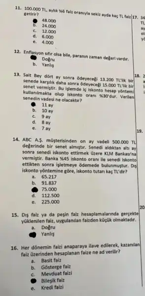 11.
100.000TL
aylik % falz oranryla sekiz ayda kaçTL faiz|17. 34 getirir?
48.000
b. 24.000
C. 12.000
d. 6.000
e. 4.000
12. Enflasyon sifir olsa bile, paranin zaman degeri vardir.
Dogru
b. Yanlis
13. Sait Bey dỡrt ay sonra odeyecegi 13200 TL'lik bir
senede karsilik daha sonra 15.000 TL'lik bir
senet vermistir. Bu işlemde is iskonto hesap yontemi
kullanilmakta olup iskonto orani
% 30'dur Verilen
senedin vadesi ne olacaktir?
11 ay
b. 10 ay
C. 9 ay
d. 8 ay
e. 7ay
14. ABC A.S.müsterisinden on ay vadeli 500.000 TL
değerinde bir senet almiştir. Senedi aldiktan altu ay
sonra senedi iskonto ettirmek üzere KLM Bankasi'na
vermistir. Banka &45 iskonto orant ile senedi iskonto
ettikten sonra işletmeye odemede bulunmustur. Dis
iskonto yōntemine gōre ,iskonto tutan kaç TI/dir?
a. 65.217
b. 91.837
75.000
d. 112.500
e. 225.000
15. Dis faiz ya da pesin faiz hesaplamalarinda gergekte
yüklenilen faiz, uygulanilan faizden küçik olmaktadir.
a.Dogru
Yanlis
16. Her dōnemin faizi anaparaya ilave edilerek kazanilan
faiz Ozerinden hesaplanan faize ne ad verilir?
a.Basit faiz
b. Gosterge faiz
C. Mevduat faizi
Bilesik faiz
e.Kredi faizi
av
of
ye
18. 2
19.
20