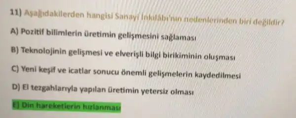 11)Asagidakilerd en hangisi
A) Pozitif bilimlerin Gretimin gelismesini saglamas:
B)Teknolojinin gelismesive elverisli bilg birikiminin olusmas:
C) Yeni kesif ve icatlar sonucu onemli gelismelerin kaydedilmesi
D) El tezgahlarryla yapilan Gretimin yetersiz olmasi
E) Din hareketlerin hizlanmasi