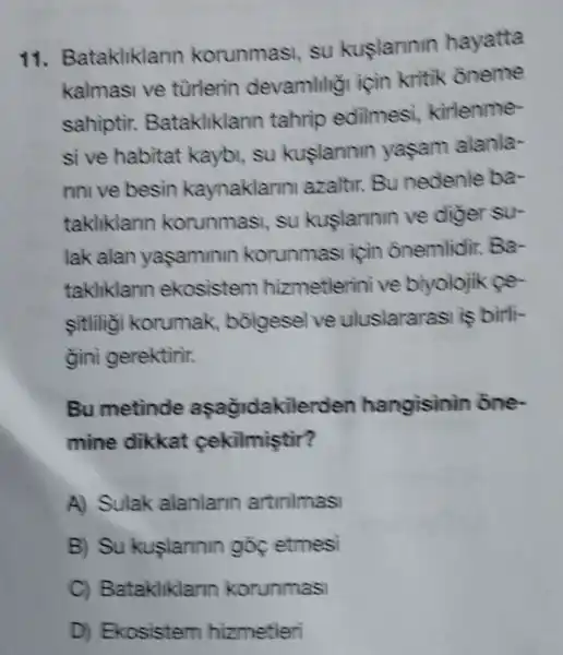 11.atakliklarin korunmasi , su kuslarinin hayatta
kalmasi ve turlerin devamlilig için kritik oneme
sahiptir.Batakliklarm tahrip edilmesi,kirlenme-
si ve habitat kaybi, su kuslannin yasam alanla-
rini ve besin kaynaklarini azaltir. Bu nedenle ba-
takliklarm korunmas , su kuslarmin ve diger su-
lak alan yasaminin korunmasi için ônemlidir.Ba-
takliklarm ekosistem hizmetlerini ve biyolojik fe-
sitlilio korumak , bỗigesel ve uluslararasi is birli-
gini gerektirir.
Bu metinde aşağidakilerden hangisinin one.
mine dikkat cekilmiştir?
A) Sulak alanlarin artirilmasi
B) Su kuslarinin góc etmesi
C)Batakliklarin korunmasi
D) Ekosistem hizmetleri