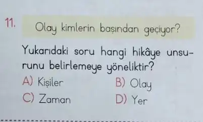 11.
Olay kimlerin basindan geciyor?
Yukaridaki soru hangi hikâye unsu-
runu belirlemeye yoneliktir?
A) Kisiler
B) Olay
C Zaman
D) Yer