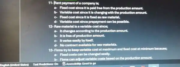 11-Rent payment of company is;
a- Fixed cost since it is paid free from the production amount.
b- Variable cost since It is changing with the production amount
Fixed cost since It is fixed as raw material.
Varlable cost since prepayment can be possible.
12- Raw material ts a variable cost since:
a- Itchanges according to the production amount.
It is free of production amount.
Itvaries easily by Itself.
No contract avallable for raw materials.
18- Firma try to keep variable cost at maximum and fixed cost at minimum because;
a- Fixed costs can be changed easily.
b- Firms can adjust variable costs based on the production amount.