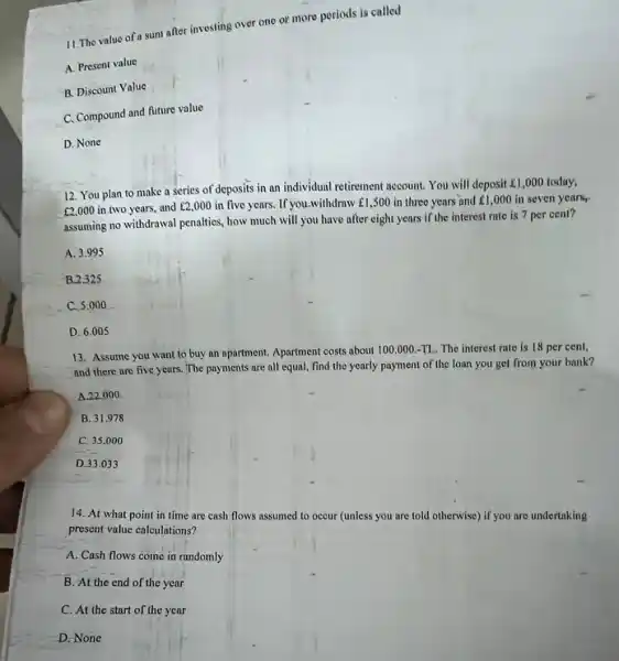 11.The value of a sun after investing over one or more periods is called
A. Present value
B. Discount Value
C. Compound and future value
D. None
12. You plan to make a series of deposits in an individual retirement account. You will deposit E1,000 today,
￡2,000
in two years, and E2,000 in five years. If you-withdraw fl ,500 in three years and 1,000 in seven years
assuming no withdrawal penalties how much will you have after eight years if the interest rate is 7 per cent?
A. 3.995
B. 2.325
C. 5.000
D. 6.005
13. Assume you want to buy an apartment. Apartment costs about 100.000.-TL. The interest rate is 18 per cent,
and there are five years. The payments are all equal, find the yearly payment of the loan you get from your bank?
A. 22.000
B. 31.978
C. 35.000
D. 33.033
14. At what point in time are cash flows assumed to occur (unless you are told otherwise) if you are undertaking
present value calculations?
A. Cash flows come in randomly
B. At the end of the year
C. At the start of the year
D.None