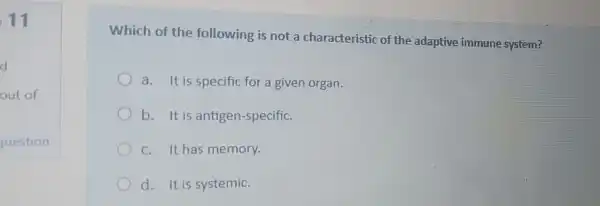 11
Which of the following is not a characteristic of the adaptive immune system?
a. It is specific for a given organ.
b. It is antigen-specific.
c. It has memory.
d. It is systemic.