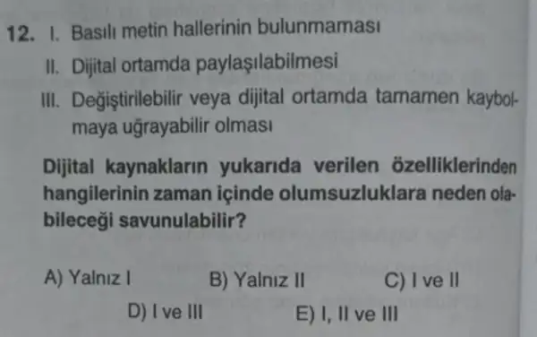 12. 1. Basili metin hallerinin bulunmamasi
II. Dijital ortamda paylaşilabilmesi
III. Değiştirilebilir veya dijital ortamda tamamen kaybol-
maya ugrayabilir olmasi
Dijital kaynaklarin yukarida verilen ozelliklerinden
hangilerinin zaman içinde olumsuzluki ara neden ola-
bilecegi savunulabilir?
A) Yalniz I
B) Yalniz II
C) I ve II
D) Ive III
E) I, II ve III