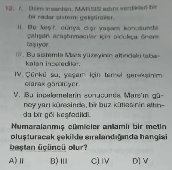 12. 1. Bilim insanlan, MARSIS adini verdikleri bir
bir radar sistemi gelistirdiler.
II. Bu kesif dünya disi yagam konusunda
calisan araştirmacilar icin oldukça ônem
tasiyor.
III. Bu sistemle Mars yúzeyinin altindaki taba-
kalari incelediler.
IV. Cünkù su , yaşam için temel gereksinim
olarak gõrũlüyor.
V Bu incelemelerin sonucunda Mars'in gũ-
ney yari küresinde, bir buz kütlesinin altin-
da bir gỏl kesfedildi.
Numaralanmis cúmlele anlamli bir metin
olustura cak sekilde stralandiginda hangisi
olur?