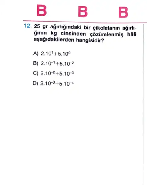 12. 25 gr agirligindaki bir çikolatanin ağirll-
ginin kg cinsinden cõzümlenmiş hâli
aşağidakilerden hangisidir?
A) 2.10^1+5.10^0
B) 2.10^-1+5.10^-2
C) 2.10^-2+5.10^-3
D) 2.10^-3+5.10^-4