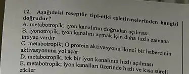 12. Asagidaki reseptōr tipiketki eşletirmelerinden hangisi
dogrudur?
A. metabropiki yon kanalini ap dogrudan açilmasi
B. iyonotropik, iyon kanalmi açmak için daha fazla zamana
ihtiyas vardir
C. metabotropik; O protein aktivasyonu ikinci bir habercinin
aktivasyonuna yol açar
D. metabotropik;tek bir iyon kanalinin hizh açilmasi
E. metabotropik; iyon kanallar Ozerinde hizli ve kisa stireli
etkiler