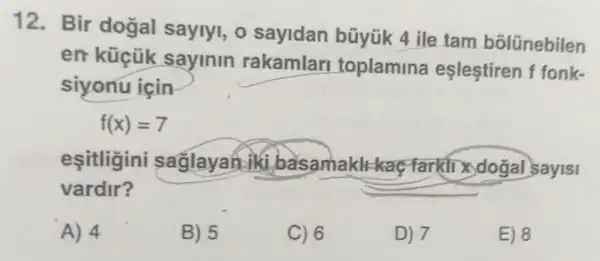 12. Bir dogal saylyl, 0 sayidan büyük 4 ile tam bōlünebilen
en küçük sayinin rakamlar toplamina eşleştiren f fonk-
siyonu için
f(x)=7
esitligini saflayah iki basamaklt kaç-farkil X doğal sayis|
vardir?
A) 4
B) 5
C) 6
D) 7
E) 8