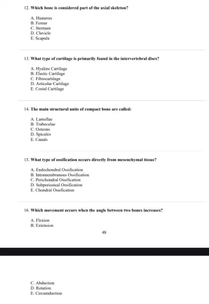 12. Which bone is considered part of the axial skeleton?
A. Humerus
B. Femur
C. Sternum
D. Clavicle
E. Scapula
13. What type of cartilage is primarily found in the intervertebral discs?
A. Hyaline Cartilage
B Elastic Cartilage
C. Fibrocartilage
D. Articular Cartilage
E. Costal Cartilage
14. The main structural units of compact bone are called:
A. Lamellae
B. Trabeculae
C. Osteons
D. Spicules
E . Canals
15. What type of ossification occurs directly from mesenchymal tissue?
A. Endochondral Ossification
B. Intramembranous Ossification
C. Perichondral Ossification
D. Subperiosteal Ossification
E. Chondral Ossification
16. Which movement occurs when the angle between two bones increases?
A. Flexion
B. Extension
C. Abduction
D. Rotation
E. Circumduction