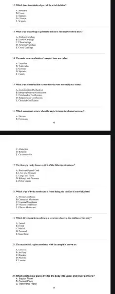 12. Which bone is considered part of the axial skeleton?
A. Humerus
C. Sternum
E. Scapula
13. What type of cartilage is primarily found in the intervertebral discs?
B. Elastic Cartilage
D. Articular Cartilage
E. Costal Cartilage
14. The main structural units of compact bone are called:
A. Lamellae
B. Trabeculae
C. Osteons
E. Canals
15. What type of ossification occurs directly from mesenchymal tissue?
A. Endochondral Ossification
B. Intramembranous Ossification
D. Subperiosteal Ossification
E. Chondral Ossification
16. Which movement occurs when the angle between two bones increases?
A. Flexion
C. Abduction
D Rotation
E. Circumduction
17. The thoracic cavity houses which of the following structures?
A. Brain and Spinal Cord
B. Liver and Stomach
C. Lungs and Heart
D. Kidneys and Pancreas
E. Pelvic Organs
18. Which type of body membrane is found lining the cavities of synovial joints?
A. Serous Membrane
B. Cutaneous Membrane
C. Synovial Membrane
E. Fibrous Membrane
19. Which directional term refers to a structure closer to the midline of the body?
A. Lateral
B. Distal
D. Proximal
E. Superficial
20. The anatomical region associated with the armpit is known as:
A. Cervical
C. Brachial
D. Pectoral
E. Lumbar
21.Which anatomical plane divides the body into upper and lower portions?
A. Sagittal Plane
C. Transverse Plane