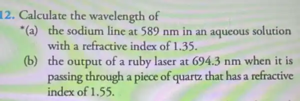 12. Calculate the wavelength of
{}^ast (a) the sodium line at 589 nm in an aqueous solution
with a refractive index of 1.35 .
(b)the output of a ruby laser at 694.3 nm when it is
passing through a piece of quartz that has a refractive
index of 1.55 .