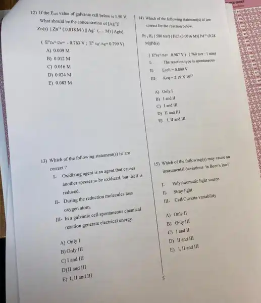 12) If the Ecell value of galvanic cell below is 1.50 V.
What should be the concentration or ragi?
Wnat should be the concentration of [Ag']? Zn(s)vert Zn^+2(0.018M)Vert Ag'(ldots M)vert Ag(s).
(E^0Zn^+1/z_(n)^m-0.763V;E^circ Ag'/Ag=0.799V)
A) 0.009 M
B) 0.012 M
C) 0.016 M
D) 0.024 M
E) 0.083 M
13) Which of the following statement(s) is/ are
correct?
I- Oxidizing agent is an agent that causes
another species to be oxidized, but itself is
reduced.
II- During the reduction molecules loss
oxygen atom.
III- In a galvanic cell spontaneous chemical
reaction generate electrical energy.
A) Only I
B) Only III
C) I and III
D) II and III
E) I, II and III
14) Which of the following statement(s) is/ are
correct for the reaction below.
Pt,H_(2)(580 torr)vert HCl(0.0016M)Vert Pd^2(0.28
M)vert Pd(s)
( E^circ Pd^n/Pd=0.987V)(760torr:1atm)
1. The reaction type is spontancous
II. Ecell=0.809V
III. Keq=2.19times 10^33
A) Only I
B) I and II
C) Iand III
D) II and III
E) I,II and III
15) Which of the following(s) may cause an
instrumental deviations in Beer's law?
1. Polychromatic light source
II- Stray light
III- Cell/Cuvette variability
A) Only II
B) Only III
C) I and II
D) II and III
E) I, II and III