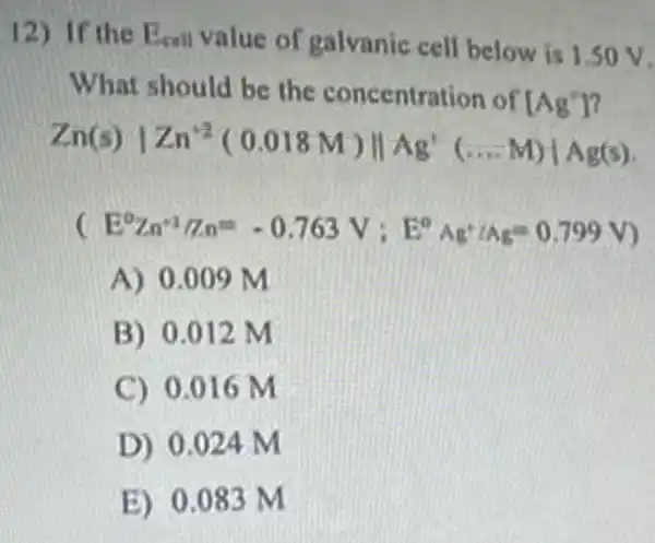 12) If the E_(equ) value of galvanic cell below is 1.50 V.
What should be the concentration of [Ag']
Zn(s)vert Zn^+2(0.018M)Vert Ag^+(ldots M)vert Ag(s)
(E^0Zn^ast /n.a^m-0.763V;E^circ Ag'/A_(E)=0.799V)
A) 0.009M
B) 0.012 M
C) 0.016 m
D) 0.024 M
E) 0.083 M