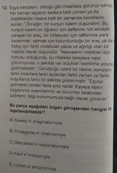 12. Esya kendisini , oldugu gibi insanlara gorünür kilmaz
her zaman esyanin sadece belli yōnleri ya da
ozellikleridir insana belli bir zamanda kendilerini
sunan." Ornegin bir kurşun kalem dúsünelim. Bu
kurşun kalem bir ogrenci için defterine not almaya
yarayan bir araç bir kirtasiyeci için raflarinda para
kazanmak, satmak için bulundurduğ I bir araç ya da
fizikçi için farkli moleküler yapisi ve agirligi olan bir
madde olarak "Nesnelerin nitelikleri sóz
konusu oldugunda , bu nitelikler bireylere nasil
górünüyorsa, o sekilde var olduklar belirtilme yoluna
gidilmektedir."Goruldugu üzere bir nesne , kendisini
farkli insanlara farkli açilardan farkli zaman ve farkll
koşullarda farkli bir sekilde gostermiştir . "Esyayi
górmenin birden fazla yolu vardir.Esyaya ilişkin
bilgilerimiz eylemlerimiz ve durumlar tarafindan
belirlenir, bilgi konumumuza bagli olarak górelidir."
Bu parça aşağidaki ôzgün gorüşlerden hangisi ile
ilişkilendirilebilir?
A) Dewey'in pragmatizmiyle
B) Protagoras'in rólativizmiyle
C) Descartes'in rasyonalizmiyle
D) Kant'in kritisizmiyle
E) Locke'un empirizmiyle