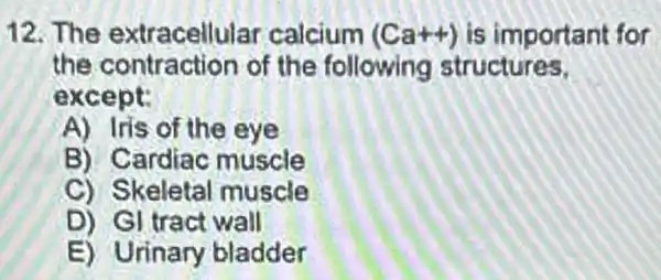 12. The extracellular calcium (Ca++) is important for
the contraction of the following structures.
ex cept:
A) Iris of the eye
B) Cardiac muscle
C) Skeletal muscle
D) Gl tract wall
E) Urinary bladder