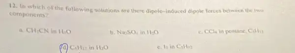 12. In which of the following solutions are there dipole-induced dipole forces between the two
components?
a. CHCN in H_(2)O
b Na_(2)SO_(4)inH_(2)O
c. CCl_(4) in pentane, C_(3)H_(12)
C_(5)H_(12)inH_(2)O
c. I_(2)inC_(5)H_(12)