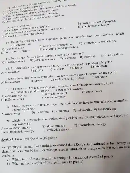 12. Which of the following statements about organr
A) They reflect a company's purpose.
B) They indicate what a company intends to contribute to society.
C) They are formulatec I after strategies are known.
D) They define a reason for existence.
E) They provide guidance for functional area missions.
13. A strategy is a(n):
A) set of opportunities in the marketplace.
B) broad statement of purpose.
C) simulation used to test various product line options.
D) plan for cost reduction.
E) action plan to achieve the mission.
14. The ability of an organization to produce goods or services that have some uniqueness in their
characteristics is:
A) mass production.
B) time-based competition.
C) competing on productivity.
D) competing on quality.
E) competing on differentiation.
15. Porter's Five Forces Model contains which of the following?
A) immediate rivals
B) potential entrants
C) customers D)suppliers
E) all of the these
16. Standardization is an appropriate strategy in which stage of the product life cycle?
A) introduction
B) growth
C) maturity
D) decline
E) retirement
17. Cost minimization is an appropriate strategy in which stage of the product life cycle?
A) introduction
B) growth
C) adolescence D)decline
E) retirement
18. The measure of total greenhouse gas emissions caused directly or indirectly by an
organization, a product, an event, or a person is known as:
A) radioactive decay
B) nitrogen footprint
C) ozone factor
D) pollution index
E) carbon footprint.
19. What is the practice of transferring a firm's activities that have traditionally been internal to
external suppliers?
A) nearshoring
B) farshoring
C) offshoring D)outsourcing E)backsourcing
20. Which of the international operations strategies involves low cost reductions and low local
responsiveness?
A) international strategy
B) global strategy
C) transnational strategy
D) multidomestic strategy
E) worldwide strategy
Section 2: Essay Type Question (10 points)
An operations manager has carefully examined the 1500 parts produced in his factory an
classified them into 30 families with geometric similarities using codes that contain desi
attributes.
a) Which type of manufacturing is mentioned above? (5 points)
b) What are the benefits of this technique? (5 points)