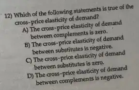 12) Which of the following statements is true of the
cross-price elasticity of demand?
A) The cross-price elasticity of demand
between complements is zero.
B) The cross-price elasticity of demand
between substitutes is negative.
C) The cross-price elasticity of demand
between substitutes is zero.
D) The cross-price elasticity of demand
between complements is negative.