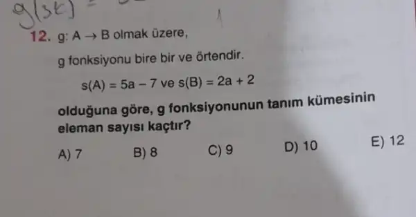 12. g:Aarrow B olmak üzere,
g fonksiyonu bire bir ve ortendir.
s(A)=5a-7ves(B)=2a+2
olduğuna gore, g fonksiyonunun tanim kümesinin
eleman sayisi kaçtir?
E) 12
A) 7
B) 8
C) 9
D) 10