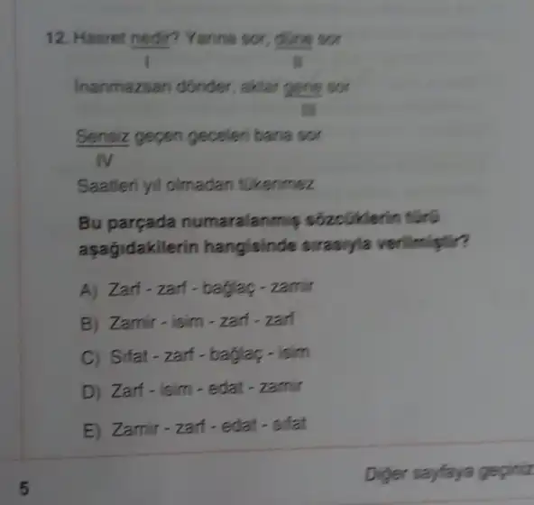 12. Hasret nedir? Yanna sot done sor
ll
Inanmazsan donder, aktar gene sor
III
Sensiz gepen geceler bana sor
IV
Saatleri yil olmadan tikenmez
Bu parçada numaralanm s sôzcGiklerin t[rúi
asağidakilerin hangisinde sirasiyia
A) Zart-zarf-baglag - zamir
B) Zamir-isim-zari . zarf
C) Sifat-zarf-baglag - isim
D) Zarf-isim-edat
E) Zamir-zarf-edat