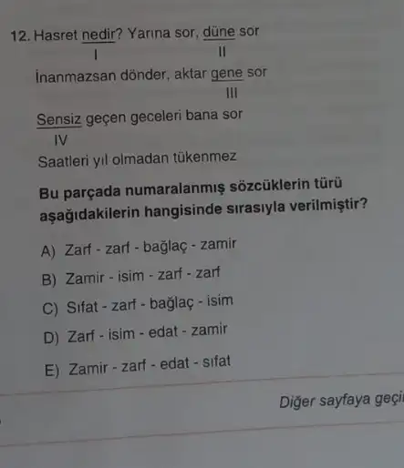 12. Hasret nedir? Yarina sor, düne sor
inanmazsan dõnder, aktar gene sor
Sensiz geçen geceleri bana sor
IV
Saatleri yil olmadan túkenmez
Bu parçada numaralanmiş sôzcüklerin tũrũ
aşağidakilerin hangisinde sirasiyla verilmiştir?
A) Zarf-zarf-bağlaç - zamir
B) Zamir-isim-zart - zarf
C) Sifat-zart-baglaç - isim
D) Zarf-isim-edat - zamir
E) Zamir-zarf-edat - sifat