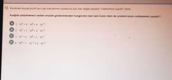 12. Kendinden kuçuk pozitif tam sayi bólenlerinin toplamina eşit olan dogal saylara'mukemmel sayilar' denir
Aşağida çõzümlemesi verilen ondalik gosterimlerden hangisinin hem tam kismi hem de ondalik kismi mukemmel sayidir?
A 2cdot 10^1+8cdot 10^0+6cdot 10^-1
B 2cdot 10^1+1cdot 10^0+4cdot 10^-1
C 1cdot 10^1+2cdot 10^0+3cdot 10^-1
D 6cdot 10^0+1cdot 10^-1+8cdot 10^-2