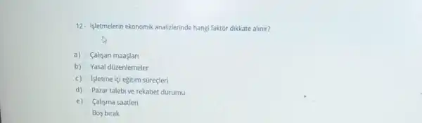 12- |letmelerin ekonomik analizlerinde hangi faktor dikkate alinir?
a) Calisan maaşlar
b) Yasal düzenlemeler
c)
Işletme içi egitim süreçleri
d) Pazar talebi ve rekabet durumu
e) Calisma saatleri
Bos birak