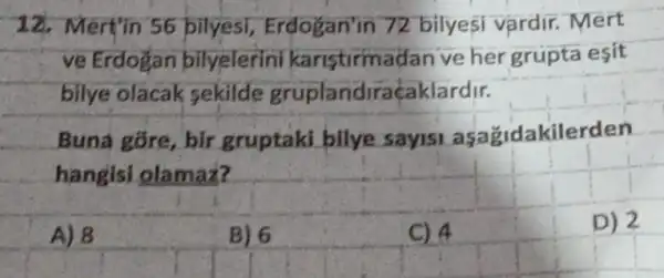 12. Mert'in 56 bilyesi Erdogan'in 72 bilyesi vardir.. Mert
ve Erdogan bilyelerini karistirmadan ve her grupta esit
bilye olacak sekilde gruplandiraçaklardir.
Buna gore, bir gruptaki bilye sayis asazidakilerden
hangisi olamaz?
A) 8
B) 6
C) 4
D) 2