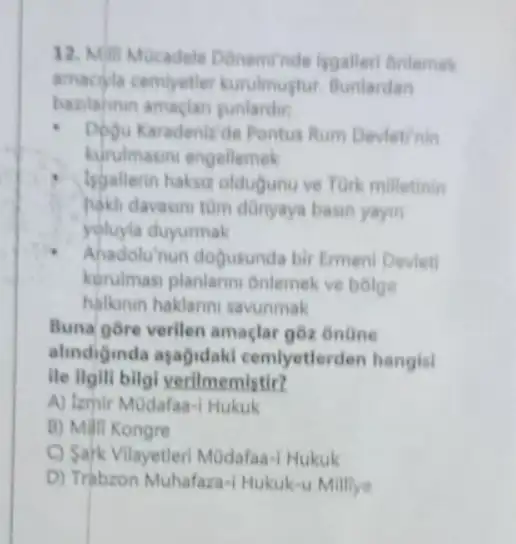 12. Milit Mucadele Doneminde isgaller onlemek
amaciyla cemiyetler kurulmustur. Bunlardan
bazilahnin amaclan
.
Dogu Karadenizide Pontus Rum Devletinin
kurulmasini engellemek
Isgallerin haksit oldugunu ve Tork milletinin
hakil davasini tùm dũnyaya basin yayin
yoluyla duyurmak
Ahadolu'nun dogusunda bir Ermeni Deviet
korulmasi planlann Onlemek ve bolge
halknin haklanni savunmak
Buna gore verilen amaçlar goz onüne
alindiginda ayağidaki cemlyetlerden hangisi
ile llgill bilgi verilmemistir?
A) Lzmir MOdafaa-1 Hukuk
B) Milli Kongre
C) Sark Vilayetler MOdafaa-I Hukuk
D) Trabzon Muhafaz -I Hukuk-u Millye