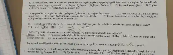 12- A ve B mallari tiiketen bir tüketici için çizilen farksizlik eğrisi jizerinde aşağ1 dogru gidildikçe tuketicinin toplam faydasi hakkinda
aşağidakilerden hangisi sõylenebilir? A . Toplam fayda artar (B.Toplam fayda azalir C. Toplam fayda degişmez D. Toplam
fayda sifira yaklaşir E Toplam fayda maksimum olur
13-Asagidakilerden hangisi dogrudur? A)Toplam fayda azalirken, marjinal fayda artar.
C) Toplam fayda azalirken marjinal fayda pozitif olur.
B)Toplam fayda artarken , marjinal fayda
negatif olur.
D) Toplam fayda azalirken, marjinal fayda degismez.
E) Toplam fayda artarken , marjinal fayda pozitif olur.
14-Bir malin fiyati % 20 arttiginda talep edilen mal miktarr%80 azaliyorsa bu mala ilişkin talebin fiyat esnekligi degeri kaçtir?
A)2 B)3 (C) 0,25 D) 4
15-X ve Y gibi iki mal arasindaki çapraz talep esnekligi -0,5 ise aşağidakilerder hangisi dogrudur?
A) Ikame mallardir B)Dủştik mallardir C)Mallardan birisinin sifirdur D) Her ikisinin de fiyatini dủstirerek satis
gelirleri arttirabilir E) X ve Y mallari tamamlayici mallardir.
16- Inelastik esneklige sahip bir bõlgede bulunan isyerinde toplam geliri artirmak için fiyatlari< __
gerekir
17- Emek miktapnda bir birimlik degişmenin toplam trün miktarinda meydana getirdigi degisme aşağidakilerden hangisi ile ifade
edilmektedir? (A) Marjinal Urun
B) Toplam Urủn
C) Ortalama Urün D)Marjinal Maliyet E)Ortalama Malivet