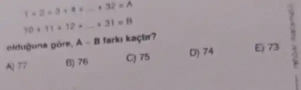 1+2+3+4+ldots +32=A
10+13+12+... +31=8
olduguna gore,
A-B tarki kaçtir?
D) 74
E) 73
A) 77
B) 76
C) 75