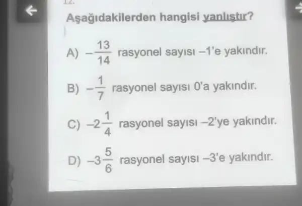 12.
akilerden hangisi yanlistir?
A) -(13)/(14) rasyonel sayisi -1' e yakindir.
B) -(1)/(7) rasyonel sayisi O'a yakindir.
C) -2(1)/(4) rasyonel sayisi -2' ye yakindir.
D) -3(5)/(6) rasyonel sayisi -3' e yakindir.