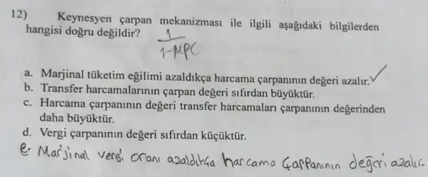 12)
Keynesyen çarpan mekanizmasi ile ilgili aşağidaki bilgilerden
hangisi dogru degildir?
a. Marjinal tüketim egilimi azaldikça harcama carpaninin degeri azalir.
b. Transfer harcamalarinin carpan degeri sifirdan bũyúktũr.
c. Harcama carpaninin degeri transfer harcamalari carpanlnln degerinden
daha büyúktũr.
d. Vergi çarpaninin degeri sifirdan kúçüktủr.