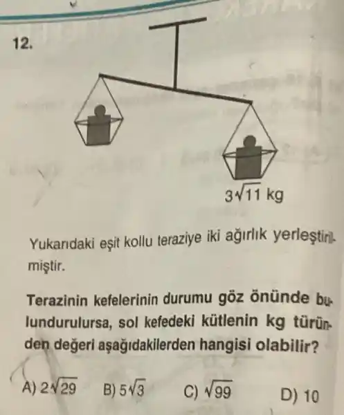 12.
Yukaridaki eşit kollu teraziye iki agirlik yerleştiril.
mistir.
Terazinin kefelerinin durumu gôz onünde bu-
lundurulursa , sol kefedeki kütlenin kg türün-
den değeri aşağidakile rden hangisi olabilir?
2sqrt (29)
B) 5sqrt (3)
C) sqrt (99)
D) 10